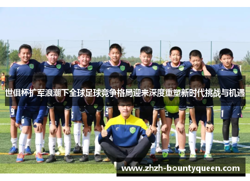 世俱杯扩军浪潮下全球足球竞争格局迎来深度重塑新时代挑战与机遇