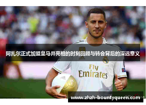 阿扎尔正式加盟皇马并亮相的时刻回顾与转会背后的深远意义