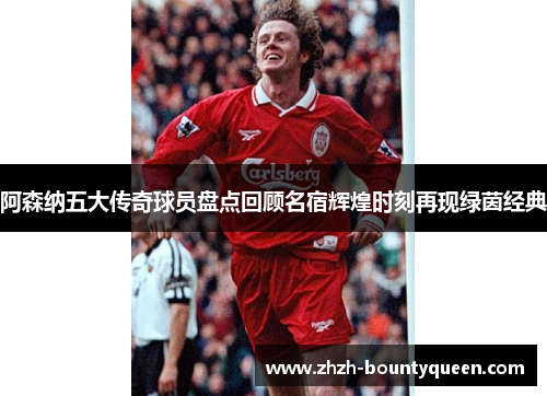 阿森纳五大传奇球员盘点回顾名宿辉煌时刻再现绿茵经典