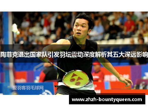 陶菲克退出国家队引发羽坛震动深度解析其五大深远影响