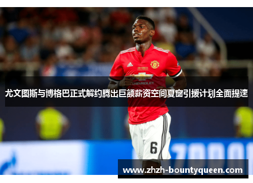 尤文图斯与博格巴正式解约腾出巨额薪资空间夏窗引援计划全面提速